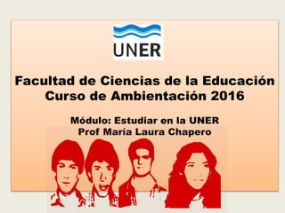 Facultad de Ciencias de la Educación
Curso de Ambientación 2016
Módulo: Estudiar en la UNER
Prof María Laura Chapero
 