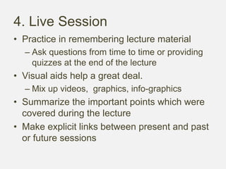 4. Live Session
• Practice in remembering lecture material
– Ask questions from time to time or providing
quizzes at the end of the lecture
• Visual aids help a great deal.
– Mix up videos, graphics, info-graphics
• Summarize the important points which were
covered during the lecture
• Make explicit links between present and past
or future sessions
 