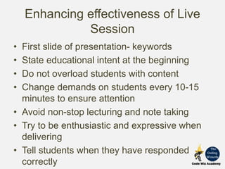 Enhancing effectiveness of Live
Session
• First slide of presentation- keywords
• State educational intent at the beginning
• Do not overload students with content
• Change demands on students every 10-15
minutes to ensure attention
• Avoid non-stop lecturing and note taking
• Try to be enthusiastic and expressive when
delivering
• Tell students when they have responded
correctly
 