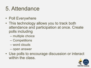 5. Attendance
• Poll Everywhere
• This technology allows you to track both
attendance and participation at once. Create
polls including
– multiple choice
– Competitions
– word clouds
– open answer
• Use polls to encourage discussion or interact
within the class.
 