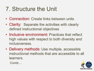 7. Structure the Unit
• Connection: Create links between units
• Clarity: Separate the activities with clearly
defined instructional objectives
• Inclusive environment: Practices that reflect
high values with respect to both diversity and
inclusiveness.
• Delivery methods: Use multiple, accessible
instructional methods that are accessible to all
learners.
Contd....
 