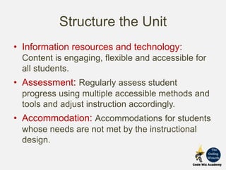 Structure the Unit
• Information resources and technology:
Content is engaging, flexible and accessible for
all students.
• Assessment: Regularly assess student
progress using multiple accessible methods and
tools and adjust instruction accordingly.
• Accommodation: Accommodations for students
whose needs are not met by the instructional
design.
 