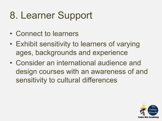 8. Learner Support
• Connect to learners
• Exhibit sensitivity to learners of varying
ages, backgrounds and experience
• Consider an international audience and
design courses with an awareness of and
sensitivity to cultural differences
 