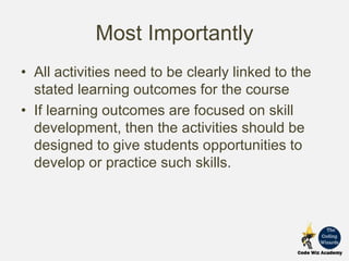 Most Importantly
• All activities need to be clearly linked to the
stated learning outcomes for the course
• If learning outcomes are focused on skill
development, then the activities should be
designed to give students opportunities to
develop or practice such skills.
 