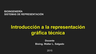 BIOINGENIERÍA
SISTEMAS DE REPRESENTACIÓN
Introducción a la representación
gráfica técnica
Docente
Bioing. Walter L. Salgado
2015
 