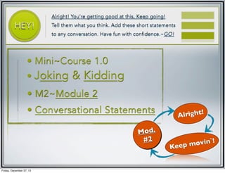 HEY!

Alright! You're getting good at this, Keep going!
Tell them what you think. Add these short statements
to any conversation. Have fun with confidence.~GO!

• Mini~Course 1.0

• Joking

& Kidding

• M2~Module 2
• Conversational Statements
Mod.
#2

Friday, December 27, 13

right!
Al

ovin`!
Keep m

 