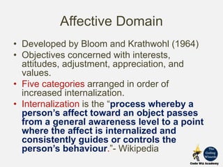 Affective Domain
• Developed by Bloom and Krathwohl (1964)
• Objectives concerned with interests,
attitudes, adjustment, appreciation, and
values.
• Five categories arranged in order of
increased internalization.
• Internalization is the “process whereby a
person’s affect toward an object passes
from a general awareness level to a point
where the affect is internalized and
consistently guides or controls the
person’s behaviour.”- Wikipedia
 