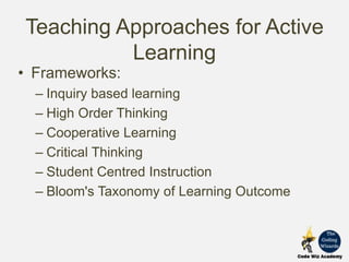 Teaching Approaches for Active
Learning
• Frameworks:
– Inquiry based learning
– High Order Thinking
– Cooperative Learning
– Critical Thinking
– Student Centred Instruction
– Bloom's Taxonomy of Learning Outcome
 