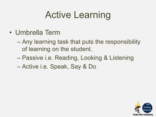 Active Learning
• Umbrella Term
– Any learning task that puts the responsibility
of learning on the student.
– Passive i.e. Reading, Looking & Listening
– Active i.e. Speak, Say & Do
 