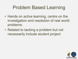 Problem Based Learning
• Hands on active learning, centre on the
investigation and resolution of real world
problems.
• Related to tacking a problem but not
necessarily include student project
 