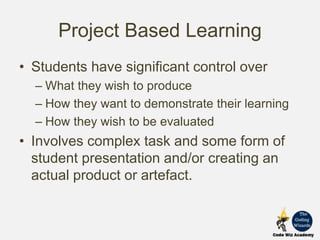 Project Based Learning
• Students have significant control over
– What they wish to produce
– How they want to demonstrate their learning
– How they wish to be evaluated
• Involves complex task and some form of
student presentation and/or creating an
actual product or artefact.
 