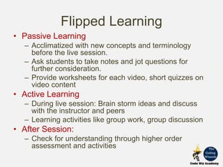 Flipped Learning
• Passive Learning
– Acclimatized with new concepts and terminology
before the live session.
– Ask students to take notes and jot questions for
further consideration.
– Provide worksheets for each video, short quizzes on
video content
• Active Learning
– During live session: Brain storm ideas and discuss
with the instructor and peers
– Learning activities like group work, group discussion
• After Session:
– Check for understanding through higher order
assessment and activities
 