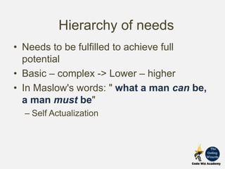 • Needs to be fulfilled to achieve full
potential
• Basic – complex -> Lower – higher
• In Maslow's words: " what a man can be,
a man must be"
– Self Actualization
Hierarchy of needs
 