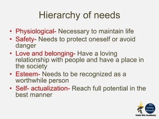 Hierarchy of needs
• Physiological- Necessary to maintain life
• Safety- Needs to protect oneself or avoid
danger
• Love and belonging- Have a loving
relationship with people and have a place in
the society
• Esteem- Needs to be recognized as a
worthwhile person
• Self- actualization- Reach full potential in the
best manner
 