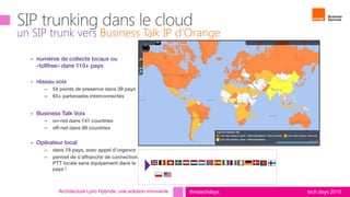 tech.days 2015#mstechdays
un SIP trunk vers Business Talk IP d’Orange
Architecture Lync Hybride: une solution innovante
vendor management
 numéros de collecte locaux ou
«tollfree» dans 110+ pays
 réseau voix
– 54 points de presence dans 38 pays
– 65+ partenaires interconnectés
 Business Talk Voix
– on-net dans 141 countries
– off-net dans 88 countries
 Opérateur local
– dans 18 pays, avec appel d’urgence
– permet de s’affranchir de connection
PTT locale sans équipement dans le
pays !al PTT
countries available
 