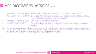 tech.days 2015#mstechdays
 Mercredi 11 Février à 14h00 Toutes les communications dans le cloud, pourquoi pas vous ?
 Mercredi 11 Février à 15h15 QoS, QoE, Troubleshooting, supervision et optimisation de la qualité sur
Lync : retours d’expériences par nos experts
 Mercredi 11 Février à 17h45 Lync : Les 10 mauvaises pratiques
 Jeudi 12 Février à 12h15 De Lync à Skype for Business (Skype Entreprise) : stratégie et scénarios
métiers
 Et retrouvez nous dans l’espace Ask the Expert pour toutes vos questions
et démonstration dans les Zones Expérientielles
Architecture Lync Hybride: une solution innovante
 