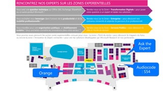 RENCONTREZ NOS EXPERTS SUR LES ZONES EXPERIENTIELLES
Vous avez une question technique sur Office 365, Exchange, SharePoint
ou un autre produit Microsoft ?
Rendez-vous sur la Zone « Transformation Digitale » pour poser
votre question à un expert et tester nos solutions !
Vous souhaitez vous immerger dans l’univers de la productivité et de la
mobilité professionnelle ?
Rendez-vous sur la Zone « Entreprise » pour découvrir nos
scénarios immersifs et arpenter le parcours d’un professionnel.
Vous travaillez pour une organisation publique, un établissement
scolaire ? Vous souhaitez connaître les innovations dans votre secteur ?
Rendez-vous sur la Zone « Services Publics » pour découvrir la
ville et l’école de demain.
Vous pourrez aussi parcourir les autres zones expérientielles conçues pour vous : La zone « Point de vente » pour découvrir le magasin du futur,
ou encore la zone « Innovation & Objets connectés » pour voir les solutions développées par Microsoft Research et nos partenaires…
 