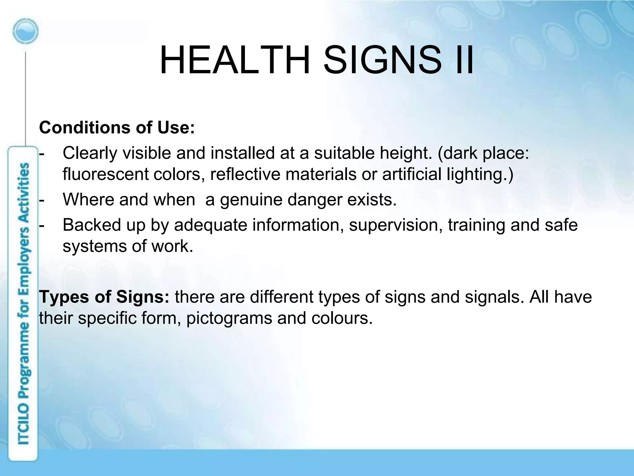 HEALTH SIGNS II
Conditions of Use:
- Clearly visible and installed at a suitable height. (dark place:
fluorescent colors, reflective materials or artificial lighting.)
- Where and when a genuine danger exists.
- Backed up by adequate information, supervision, training and safe
systems of work.
Types of Signs: there are different types of signs and signals. All have
their specific form, pictograms and colours.
 