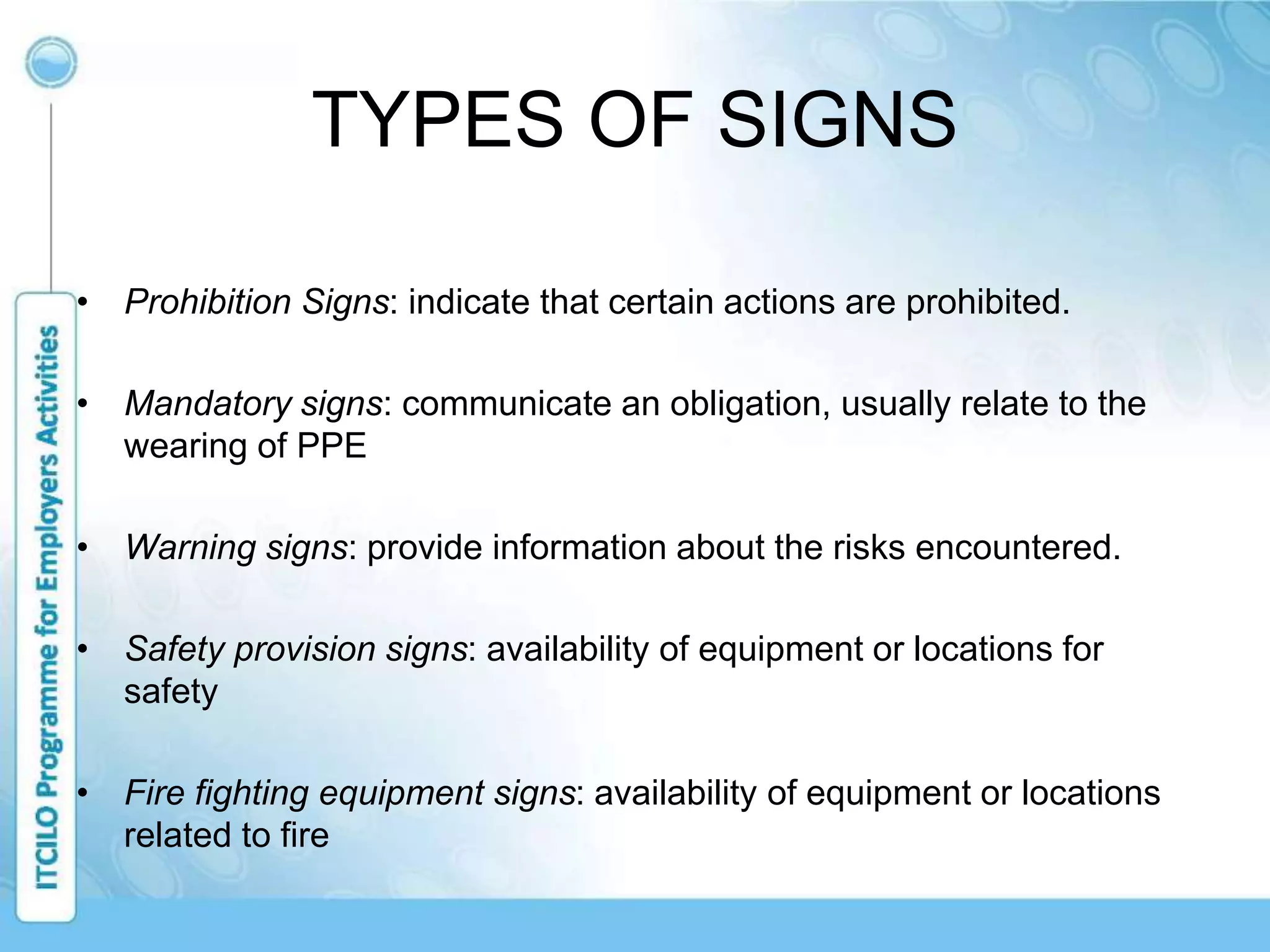 TYPES OF SIGNS
• Prohibition Signs: indicate that certain actions are prohibited.
• Mandatory signs: communicate an obligation, usually relate to the
wearing of PPE
• Warning signs: provide information about the risks encountered.
• Safety provision signs: availability of equipment or locations for
safety
• Fire fighting equipment signs: availability of equipment or locations
related to fire
 