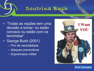 Doutrina Bush “ Todas as nações tem uma decisão a tomar: ou estão conosco ou estão com os terroristas” George Bush (2001) Fim da neutralidade Ataques preventivos Supremacia militar 