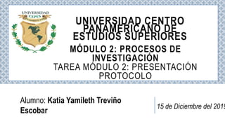 Alumno: Katia Yamileth Treviño
Escobar
UNIVERSIDAD CENTRO
PANAMERICANO DE
ESTUDIOS SUPERIORES
MÓDULO 2: PROCESOS DE
INVESTIGACIÓN
TAREA MÓDULO 2: PRESENTACIÓN
PROTOCOLO
15 de Diciembre del 2019
 