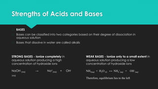 Strengths of Acids and Bases
� BASES
� Bases can be classified into two categories based on their degree of dissociation in
aqueous solution
� Bases that dissolve in water are called alkalis
STRONG BASES – ionize completely in
aqueous solution producing a high
concentration of hydroxide ions
NaOH (aq) → Na+
(aq) + OH-
(aq)
WEAK BASES – ionize only to a small extent in
aqueous solution producing a low
concentration of hydroxide ions
NH3(aq) + H2O (l) ↔ NH4
+
(aq) + OH–
(aq)
Therefore, equilibrium lies to the left
 