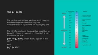 The pH scale
The relative strengths of solutions, such as acids,
can be compared by measuring the
concentration of hydronium (or hydrogen) ions
The pH of a solution is the negative logarithm to
base 10 of the concentration of the H3O+ (or H +)
ions in the solution.
pH = −log10 [H3O+], when [H3O+] is given in mol
dm−3
And
[H3O+] = 10-pH
 