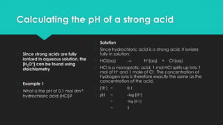 Calculating the pH of a strong acid
� Since strong acids are fully
ionized in aqueous solution, the
[H3O+] can be found using
stoichiometry
� Example 1
� What is the pH of 0.1 mol dm-3
hydrochloric acid (HCl)?
� Solution
� Since hydrochloric acid is a strong acid, it ionizes
fully in solution:
� HCl(aq) → H+(aq) + Cl-(aq)
� HCl is a monoprotic acid. 1 mol HCl splits up into 1
mol of H+ and 1 mole of Cl-. The concentration of
hydrogen ions is therefore exactly the same as the
concentration of the acid.
� [H+] = 0.1
� pH = -log [H+]
= -log [0.1]
= 1
 