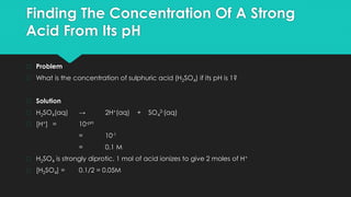 Finding The Concentration Of A Strong
Acid From Its pH
� Problem
� What is the concentration of sulphuric acid (H2SO4) if its pH is 1?
� Solution
� H2SO4(aq) → 2H+(aq) + SO4
2-(aq)
� [H+] = 10-pH
= 10-1
= 0.1 M
� H2SO4 is strongly diprotic, 1 mol of acid ionizes to give 2 moles of H+
� [H2SO4] = 0.1/2 = 0.05M
 