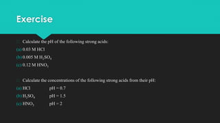 Exercise
� Calculate the pH of the following strong acids:
(a) 0.03 M HCl
(b) 0.005 M H2SO4
(c) 0.12 M HNO3
� Calculate the concentrations of the following strong acids from their pH:
(a) HCl pH = 0.7
(b) H2SO4 pH = 1.5
(c) HNO3 pH = 2
 