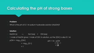 Calculating the pH of strong bases
� Problem
� What is the pH of 0.1 M sodium hydroxide solution (NaOH)?
� Solution
� NaOH (s) → Na+(aq) + OH-(aq)
� 1 mole of NaOH gives 1 mole of OH- in solution, so the [OH-] is also 0.1 M
� pOH = −log10 [OH-]
= −log10 [0.1]
= 1
pH = 14 – pOH
= 14 – 1
= 13
 