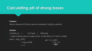 Calculating pH of strong bases
� Problem
� What is the pH of 0.015M calcium hydroxide, Ca(OH)2 solution?
� Solution
� Ca(OH)2 (s) → Ca2+(aq) + 2OH-(aq)
� 1 mole Ca(OH)2 gives 2 moles of OH-, so the [OH-] is 2 * 0.015 = 0.03M
� pOH = −log10 [OH-]
= −log10 [0.03]
= 1.5
pH = 14 – pOH
= 14 – 1.5
= 12.5
 