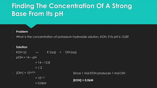 Finding The Concentration Of A Strong
Base From Its pH
� Problem
� What is the concentration of potassium hydroxide solution, KOH, if its pH is 12.8?
� Solution
� KOH (s) → K+(aq) + OH-(aq)
� pOH = 14 – pH
= 14 – 12.8
= 1.2
� [OH-] = 10-pOH
= 10-1.2
= 0.06M
Since 1 mol KOH produces 1 mol OH-,
[KOH] = 0.06M
 