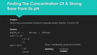 Finding The Concentration Of A Strong
Base From Its pH
� Problem
� What is the concentration of barium hydroxide solution, Ba(OH)2, if its pH is 12?
� Solution
� Ba(OH)2 (s) → Ba2+(aq) + 2OH-(aq)
� pOH = 14 – pH
= 14 – 12
= 2
� [OH-] = 10-pOH
= 10-2
= 0.01M
Since 1 mol Ba(OH)2 produces 2 mol OH-,
[Ba(OH)2] = 0.01M/2
=0.005M
 
