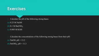 Exercises
� Calculate the pH of the following strong bases
(a) 0.25 M NaOH
(b) 0.1 M Ba(OH)2
(c) 0.005 M KOH
� Calculate the concentrations of the following strong bases from their pH:
(a) NaOH, pH = 13.2
(b) Sr(OH)2, pH = 11.3
 