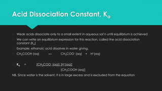 Acid Dissociation Constant, Ka
� Weak acids dissociate only to a small extent in aqueous sol’n until equilibrium is achieved
� We can write an equilibrium expression for this reaction, called the acid dissociation
constant (Ka)
� Example: ethanoic acid dissolves in water giving,
� CH3COOH (aq) ↔ CH3COO- (aq) + H+(aq)
� Ka = [CH3COO- (aq)] [H+(aq)]
[CH3COOH (aq)]
NB. Since water is the solvent, it is in large excess and is excluded from the equation
 