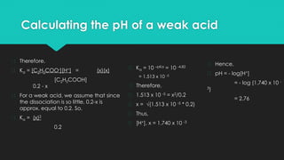 Calculating the pH of a weak acid
� Therefore,
� Ka = [C2H5COO-][H+] = (x)(x)
[C2H5COOH]
0.2 - x
� For a weak acid, we assume that since
the dissociation is so little, 0.2-x is
approx. equal to 0.2. So,
� Ka = (x)2
0.2
� Ka = 10 –pKa = 10 -4.82
= 1.513 x 10 -5
� Therefore,
� 1.513 x 10 -5 = x2/0.2
� x = √(1.513 x 10 -5 * 0.2)
� Thus,
� [H+], x = 1.740 x 10 -3
� Hence,
� pH = - log[H+]
= - log (1.740 x 10 -
3)
= 2.76
 