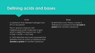 Defining acids and bases
Acid
� A substance that releases hydrogen ions
(H+) in aq solution
� The H+ (proton) interacts with
neighbouring water molecules to give
what is called the oxonium ion, H3O+:
H+(aq) + H2O(l) ↔ H3O+(aq)
� In 1923, Brönsted and Lowry proposed the
definition that an acid is a substance that
donates a proton to another substance
Base
� By Brönsted-Lowry Theory, a base is
defined as a substance that accepts a
proton from another substance
 