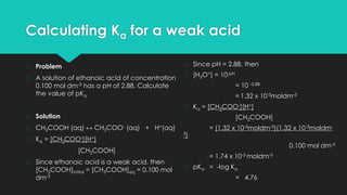Calculating Ka for a weak acid
� Problem
� A solution of ethanoic acid of concentration
0.100 mol dm-3 has a pH of 2.88. Calculate
the value of pKa
� Solution
� CH3COOH (aq) ↔ CH3COO- (aq) + H+(aq)
� Ka = [CH3COO-][H+]
[CH3COOH]
� Since ethanoic acid is a weak acid, then
[CH3COOH]initial = [CH3COOH]eq = 0.100 mol
dm-3
� Since pH = 2.88, then
� [H3O+] = 10-pH
= 10 -2.88
= 1.32 x 10-3moldm-3
� Ka = [CH3COO-][H+]
[CH3COOH]
= (1.32 x 10-3moldm-3)(1.32 x 10-3moldm-
3)
0.100 mol dm-3
= 1.74 x 10-3 moldm-3
� pKa = -log Ka
= 4.76
 