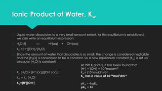 Ionic Product of Water, Kw
� Liquid water dissociates to a very small amount extent. As this equilibrium is established,
we can write an equilibrium expression:
� H2O (l) ↔ H+(aq) + OH-(aq)
� Kc =[H+][OH-]/[H2O]
� Since the amount of water that dissociates is so small, the change is considered negligible
and the [H2O] is considered to be a constant. So a new equilibrium constant (Kw) is set up
because [H2O] is constant!
� Kc [H2O]= [H+ (aq)][OH- (aq)]
� Kw = Kc [H2O]
� Kw=[H+][OH-]
At 298 K (25oC), it has been found that
[H+] = [OH-] = 10-7moldm-3
Kw= (10-7moldm-3)2
Kw has a value of 10-14mol2dm-6
pKw = -logKw
pKw = 14
 
