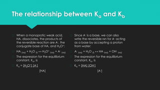 The relationship between Ka and Kb
� When a monoprotic weak acid,
HA, dissociates, the products of
the reversible reaction are A-, the
conjugate base of HA, and H3O+:
� HA (aq) + H2O (l) ↔ H3O+
(aq) + A-
(aq)
� The expression for the equilibrium
constant, Ka, is
� Ka = [H3O+] [A-]
[HA]
� Since A- is a base, we can also
write the reversible rxn for A- acting
as a base by accepting a proton
from water:
� A-
(aq) + H2O (l) ↔ HA (aq) + OH-
(aq)
� The expression for the equilibrium
constant, Kb, is
� Kb = [HA] [OH-]
[A-]
 