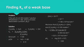 Finding Kb of a weak base
� Problem
� If the pH of a 0.100 moldm-3 solution
ethylamine is 11.85, what is its basic
dissociation constant, pKb?
� Solution
� C2H5NH2 + H2O ↔ C2H5NH3
+ + OH–
� Kb = [C2H5NH3
+] [OH-]
[C2H5NH2]
� Since pH = 11.85
� pOH = 14.0 – 11.85
= 2.15
� [OH-] = 10-pOH
= 10-2.15
= 7.08 x 10-3mol dm-3
We know that [C2H5NH3+] = [OH-],
and [C2H5NH2] = 0.100 moldm-3
Kb = (7.08 x 10-3 mol dm-3)2
0.100 mol dm-3
= 5.01 x 10-4 mol dm-3
pKb = -log [5.01 x 10-4]
= 3.30
 