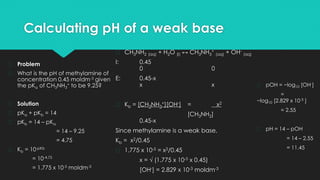 Calculating pH of a weak base
� Problem
� What is the pH of methylamine of
concentration 0.45 moldm-3 given
the pKa of CH3NH3
+ to be 9.25?
� Solution
� pKa + pKb = 14
� pKb = 14 – pKa
= 14 – 9.25
= 4.75
� Kb = 10-pKb
= 10-4.75
= 1.775 x 10-5 moldm-3
� CH3NH2 (aq) + H2O (l) ↔ CH3NH3
+
(aq) + OH-
(aq)
I: 0.45
0 0
E: 0.45-x
x x
� Kb = [CH3NH3
+][OH-] = x2
[CH3NH2]
0.45-x
Since methylamine is a weak base,
Kb = x2/0.45
� 1.775 x 10-5 = x2/0.45
x = √ (1.775 x 10-5 x 0.45)
[OH-] = 2.829 x 10-3 moldm-3
� pOH = −log10 [OH-]
=
−log10 [2.829 x 10-3 ]
= 2.55
� pH = 14 – pOH
= 14 – 2.55
= 11.45
 