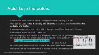 Acid-Base Indicators
� An indicator is a substance which changes colour according to its pH
� They can be used to test the acidity and alkalinity of solutions and to determine the
endpoint of a titration
� It is a conjugate acid-base pair in which the acid is a different colour to its base
� For example, litmus, which is a weak acid
� we can simplify to HLit, where "H" is the proton which can be given away to something
else and "Lit" is the rest of the weak acid molecule. The equilibrium established in water is:
pH range 4.5-8.3
� What happens when an acid is added? What happens when a base is added?
� Indicators can be used alone or as a mixture such as universal indicator
https://www.chemguide.co.uk/physical/acidbaseeqia/indicators.html
 
