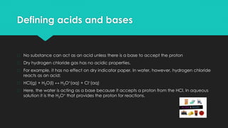 Defining acids and bases
� No substance can act as an acid unless there is a base to accept the proton
� Dry hydrogen chloride gas has no acidic properties.
� For example, it has no effect on dry indicator paper. In water, however, hydrogen chloride
reacts as an acid:
� HCl(g) + H2O(l) ↔ H3O+(aq) + Cl−(aq)
� Here, the water is acting as a base because it accepts a proton from the HCl. In aqueous
solution it is the H3O+ that provides the proton for reactions.
 