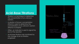 Acid-Base Titrations
• Titration is a technique to determine
the concentration of an unknown
solution.
• A solution of known concentration
(titrant) is used to determine the
concentration of an unknown solution
(titrand or analyte)
• Often, an indicator is used to signal the
end of the reaction
• Acid-base titrations are monitored by
the change of pH as titration
progresses
 