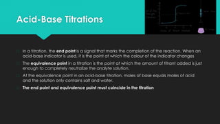 Acid-Base Titrations
� In a titration, the end point is a signal that marks the completion of the reaction. When an
acid-base indicator is used, it is the point at which the colour of the indicator changes
� The equivalence point in a titration is the point at which the amount of titrant added is just
enough to completely neutralize the analyte solution.
� At the equivalence point in an acid-base titration, moles of base equals moles of acid
and the solution only contains salt and water.
� The end point and equivalence point must coincide in the titration
 