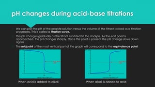 pH changes during acid-base titrations
� We can plot the pH of the analyte solution versus the volume of the titrant added as a titration
progresses. This is called a titration curve.
� The pH changes gradually as the titrant is added to the analyte. As the end point is
approached, the pH changes sharply. Once this point is passed, the pH change slows down
again
� The midpoint of the most vertical part of the graph will correspond to the equivalence point
When acid is added to alkali When alkali is added to acid
 