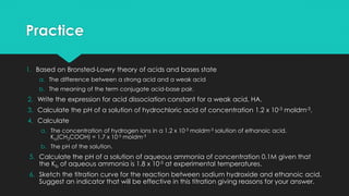 Practice
1. Based on Bronsted-Lowry theory of acids and bases state
a. The difference between a strong acid and a weak acid
b. The meaning of the term conjugate acid-base pair.
2. Write the expression for acid dissociation constant for a weak acid, HA.
3. Calculate the pH of a solution of hydrochloric acid of concentration 1.2 x 10-3 moldm-3.
4. Calculate
a. The concentration of hydrogen ions in a 1.2 x 10-3 moldm-3 solution of ethanoic acid.
Ka(CH3COOH) = 1.7 x 10-5 moldm-3
b. The pH of the solution.
5. Calculate the pH of a solution of aqueous ammonia of concentration 0.1M given that
the Kb of aqueous ammonia is 1.8 x 10-5 at experimental temperatures.
6. Sketch the titration curve for the reaction between sodium hydroxide and ethanoic acid.
Suggest an indicator that will be effective in this titration giving reasons for your answer.
 