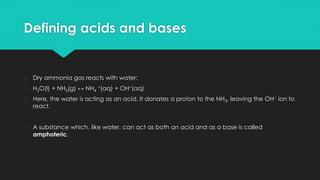 Defining acids and bases
� Dry ammonia gas reacts with water:
� H2O(l) + NH3(g) ↔ NH4
+(aq) + OH−(aq)
� Here, the water is acting as an acid. It donates a proton to the NH3, leaving the OH− ion to
react.
� A substance which, like water, can act as both an acid and as a base is called
amphoteric.
 